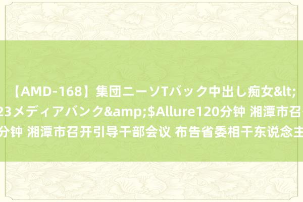 【AMD-168】集団ニーソTバック中出し痴女</a>2007-11-23メディアバンク&$Allure120分钟 湘潭市召开引导干部会议 布告省委相干东说念主事安排的决定