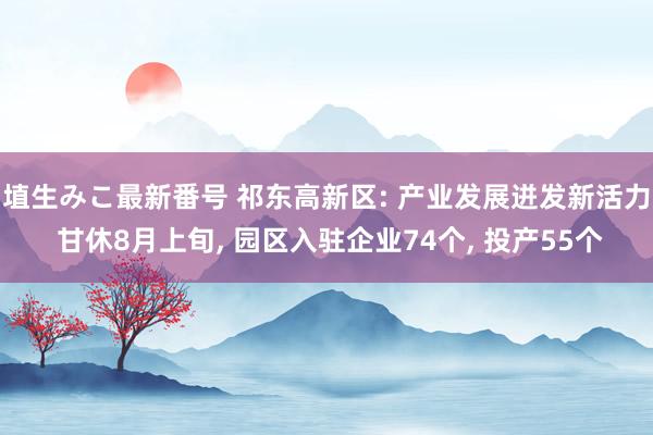 埴生みこ最新番号 祁东高新区: 产业发展迸发新活力 甘休8月上旬， 园区入驻企业74个， 投产55个