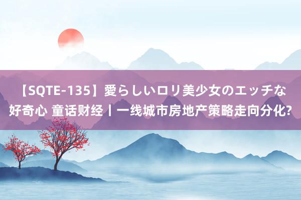 【SQTE-135】愛らしいロリ美少女のエッチな好奇心 童话财经丨一线城市房地产策略走向分化?