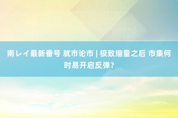 南レイ最新番号 就市论市 | 极致缩量之后 市集何时易开启反弹？