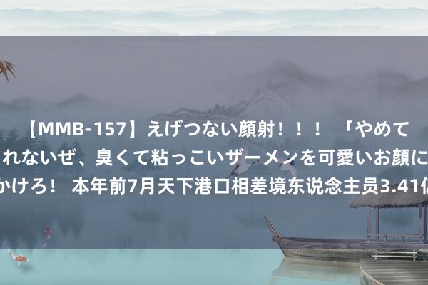 【MMB-157】えげつない顔射！！！ 「やめて！」と言われたってやめられないぜ、臭くて粘っこいザーメンを可愛いお顔にぶっかけろ！ 本年前7月天下港口相差境东说念主员3.41亿东说念主次 同比增长62.34%