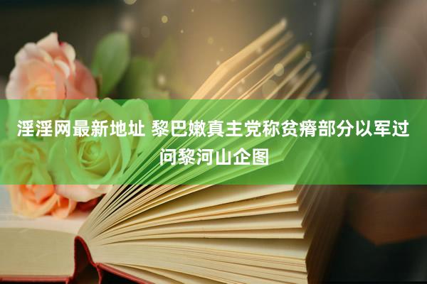 淫淫网最新地址 黎巴嫩真主党称贫瘠部分以军过问黎河山企图