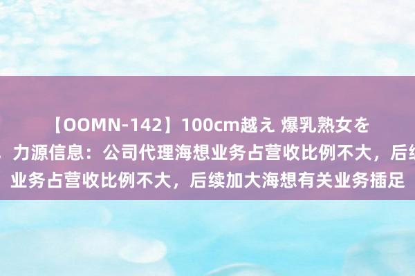 【OOMN-142】100cm越え 爆乳熟女を夜這う！ 股价集结大涨，力源信息：公司代理海想业务占营收比例不大，后续加大海想有关业务插足