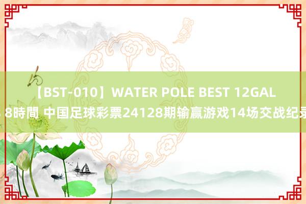 【BST-010】WATER POLE BEST 12GALs 8時間 中国足球彩票24128期输赢游戏14场交战纪录