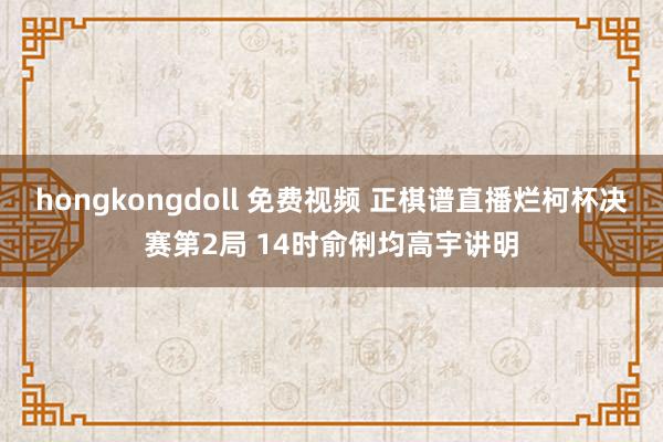 hongkongdoll 免费视频 正棋谱直播烂柯杯决赛第2局 14时俞俐均高宇讲明