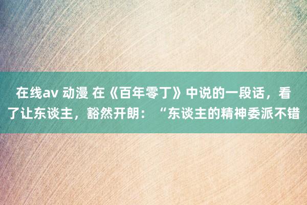 在线av 动漫 在《百年零丁》中说的一段话，看了让东谈主，豁然开朗： “东谈主的精神委派不错