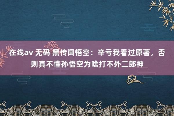 在线av 无码 黑传闻悟空：辛亏我看过原著，否则真不懂孙悟空为啥打不外二郎神