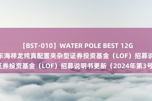 【BST-010】WATER POLE BEST 12GALs 8時間 东海祥龙LOF: 东海祥龙纯真配置夹杂型证券投资基金（LOF）招募说明书更新（2024年第3号）