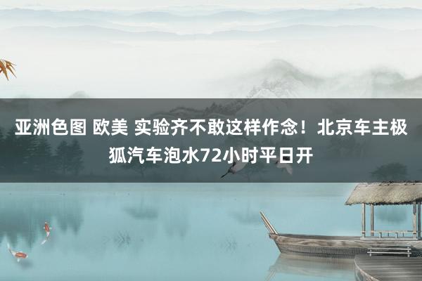 亚洲色图 欧美 实验齐不敢这样作念！北京车主极狐汽车泡水72小时平日开