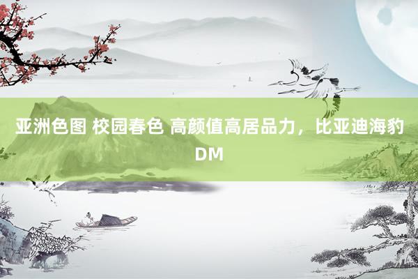 亚洲色图 校园春色 高颜值高居品力，比亚迪海豹DM