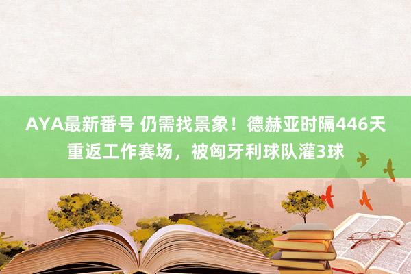 AYA最新番号 仍需找景象！德赫亚时隔446天重返工作赛场，被匈牙利球队灌3球