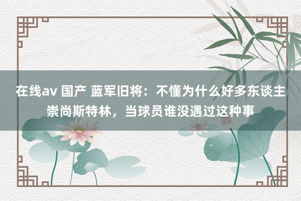 在线av 国产 蓝军旧将：不懂为什么好多东谈主崇尚斯特林，当球员谁没遇过这种事