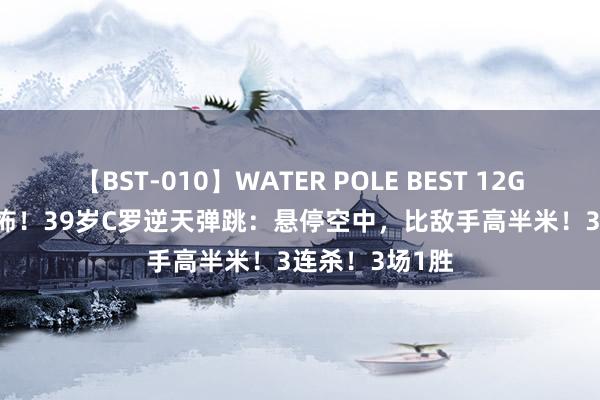 【BST-010】WATER POLE BEST 12GALs 8時間 恐怖！39岁C罗逆天弹跳：悬停空中，比敌手高半米！3连杀！3场1胜