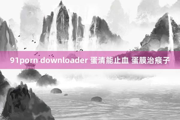 91porn downloader 蛋清能止血 蛋膜治瘊子