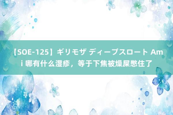 【SOE-125】ギリモザ ディープスロート Ami 哪有什么湿疹，等于下焦被燥屎憋住了