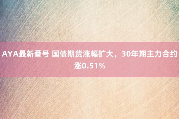 AYA最新番号 国债期货涨幅扩大，30年期主力合约涨0.51%