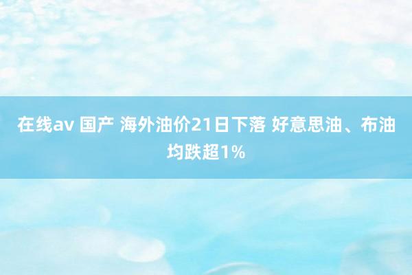 在线av 国产 海外油价21日下落 好意思油、布油均跌超1%