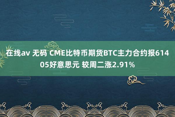 在线av 无码 CME比特币期货BTC主力合约报61405好意思元 较周二涨2.91%