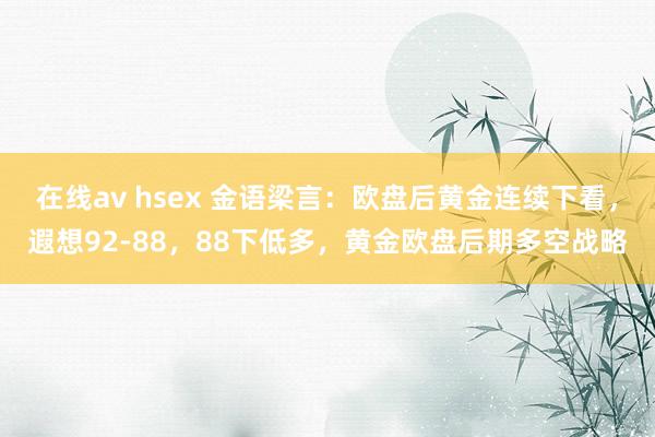 在线av hsex 金语梁言：欧盘后黄金连续下看，遐想92-88，88下低多，黄金欧盘后期多空战略