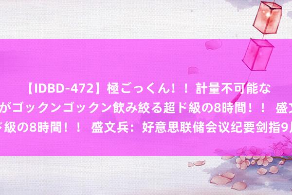 【IDBD-472】極ごっくん！！計量不可能な爆量ザーメンをS級女優がゴックンゴックン飲み絞る超ド級の8時間！！ 盛文兵：好意思联储会议纪要剑指9月降息