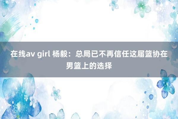 在线av girl 杨毅：总局已不再信任这届篮协在男篮上的选择