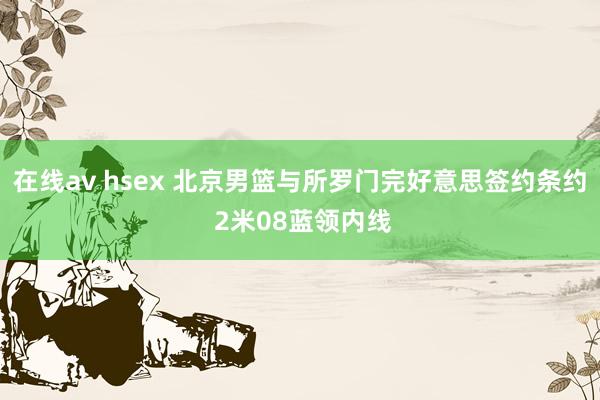 在线av hsex 北京男篮与所罗门完好意思签约条约 2米08蓝领内线