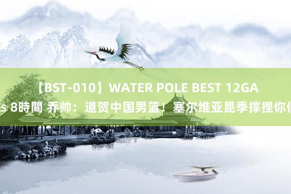 【BST-010】WATER POLE BEST 12GALs 8時間 乔帅：道贺中国男篮！塞尔维亚昆季撑捏你们