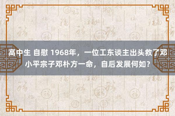 高中生 自慰 1968年，一位工东谈主出头救了邓小平宗子邓朴方一命，自后发展何如？