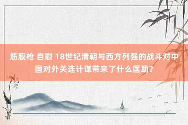 筋膜枪 自慰 18世纪清朝与西方列强的战斗对中国对外关连计谋带来了什么匡助？