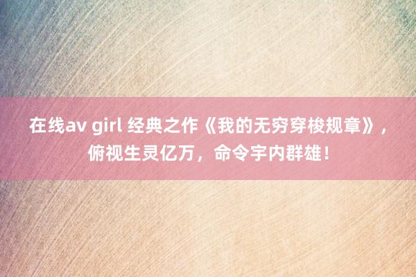 在线av girl 经典之作《我的无穷穿梭规章》，俯视生灵亿万，命令宇内群雄！