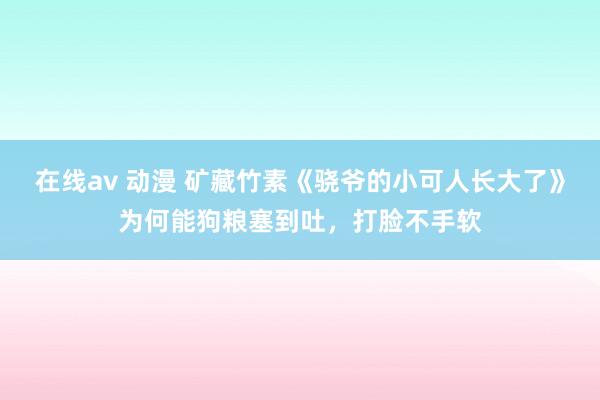 在线av 动漫 矿藏竹素《骁爷的小可人长大了》为何能狗粮塞到吐，打脸不手软