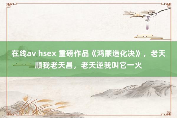 在线av hsex 重磅作品《鸿蒙造化决》，老天顺我老天昌，老天逆我叫它一火