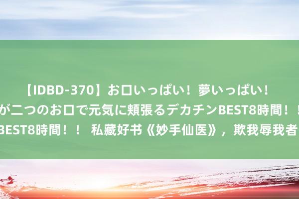 【IDBD-370】お口いっぱい！夢いっぱい！ MEGAマラ S級美女達が二つのお口で元気に頬張るデカチンBEST8時間！！ 私藏好书《妙手仙医》，欺我辱我者，虽远必诛！