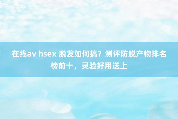 在线av hsex 脱发如何搞？测评防脱产物排名榜前十，灵验好用送上