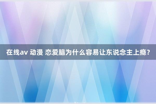 在线av 动漫 恋爱脑为什么容易让东说念主上瘾？