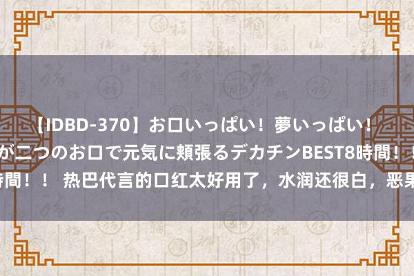 【IDBD-370】お口いっぱい！夢いっぱい！ MEGAマラ S級美女達が二つのお口で元気に頬張るデカチンBEST8時間！！ 热巴代言的口红太好用了，水润还很白，恶果“不输”YSL小金条