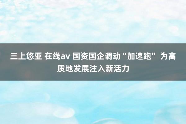 三上悠亚 在线av 国资国企调动“加速跑” 为高质地发展注入新活力