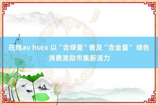 在线av hsex 以“含绿量”普及“含金量” 绿色消费激励市集新活力