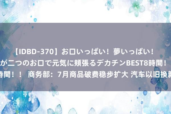 【IDBD-370】お口いっぱい！夢いっぱい！ MEGAマラ S級美女達が二つのお口で元気に頬張るデカチンBEST8時間！！ 商务部：7月商品破费稳步扩大 汽车以旧换新战略效应抓续表现