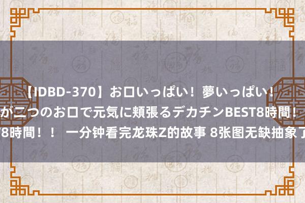 【IDBD-370】お口いっぱい！夢いっぱい！ MEGAマラ S級美女達が二つのお口で元気に頬張るデカチンBEST8時間！！ 一分钟看完龙珠Z的故事 8张图无缺抽象了一部伟大的作品