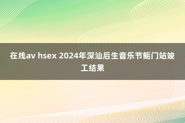 在线av hsex 2024年深汕后生音乐节鲘门站竣工结果