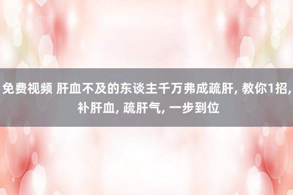 免费视频 肝血不及的东谈主千万弗成疏肝， 教你1招， 补肝血， 疏肝气， 一步到位