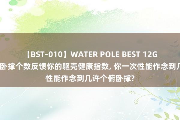 【BST-010】WATER POLE BEST 12GALs 8時間 俯卧撑个数反馈你的躯壳健康指数， 你一次性能作念到几许个俯卧撑?