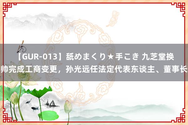 【GUR-013】舐めまくり★手こき 九芝堂换帅完成工商变更，孙光远任法定代表东谈主、董事长