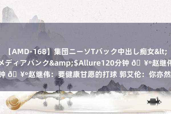 【AMD-168】集団ニーソTバック中出し痴女</a>2007-11-23メディアバンク&$Allure120分钟 ?赵继伟：要健康甘愿的打球 郭艾伦：你亦然 下次神话给我了