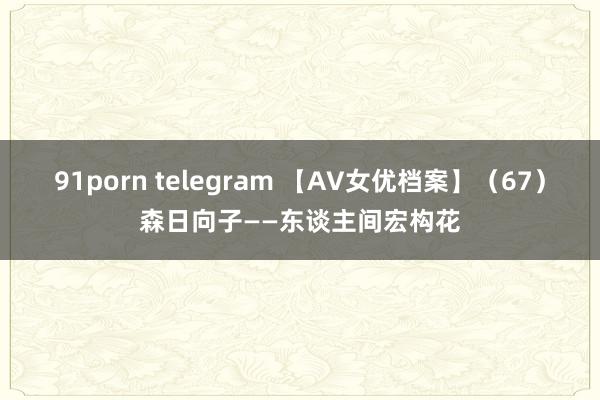 91porn telegram 【AV女优档案】（67）森日向子——东谈主间宏构花