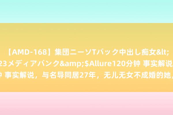 【AMD-168】集団ニーソTバック中出し痴女</a>2007-11-23メディアバンク&$Allure120分钟 事实解说，与名导同居27年，无儿无女不成婚的她，终末照旧后悔了