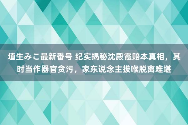 埴生みこ最新番号 纪实揭秘沈殿霞赔本真相，其时当作器官贪污，家东说念主拔喉脱离难堪