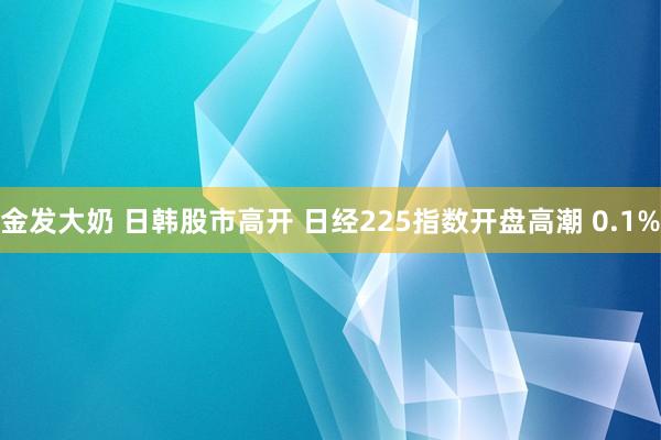 金发大奶 日韩股市高开 日经225指数开盘高潮 0.1%