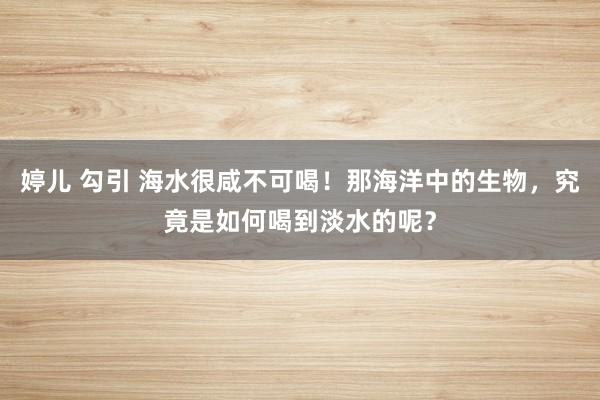 婷儿 勾引 海水很咸不可喝！那海洋中的生物，究竟是如何喝到淡水的呢？